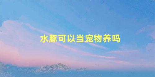 水豚可以当宠物养吗
